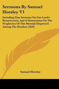 portada sermons by samuel horsley v1: including nine sermons on our lord's resurrection, and a dissertation on the prophecies of the messiah dispersed among (en Inglés)