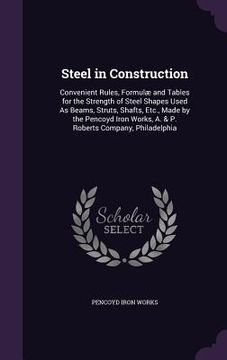 portada Steel in Construction: Convenient Rules, Formulæ and Tables for the Strength of Steel Shapes Used As Beams, Struts, Shafts, Etc., Made by the (in English)