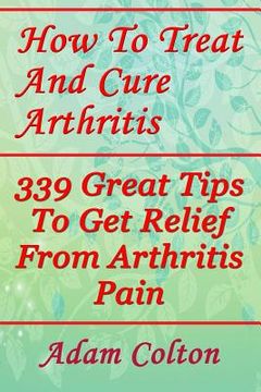 portada How To Treat And Cure Arthritis: 339 Great Tips To Get Relief From Arthritis Pain (en Inglés)