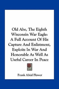 portada old abe, the eighth wisconsin war eagle: a full account of his capture and enlistment, exploits in war and honorable as well as useful career in peace