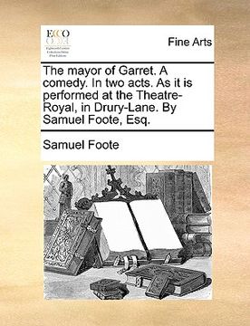 portada the mayor of garret. a comedy. in two acts. as it is performed at the theatre-royal, in drury-lane. by samuel foote, esq. (in English)