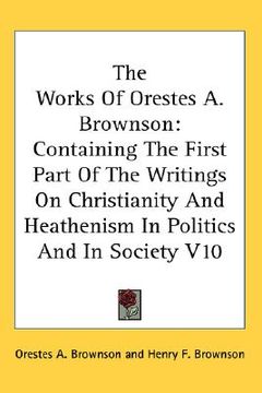 portada the works of orestes a. brownson: containing the first part of the writings on christianity and heathenism in politics and in society v10 (in English)