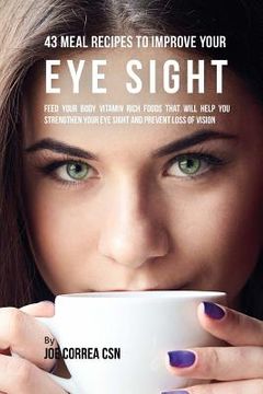 portada 43 Meal Recipes to Improve Your Eye Sight: Feed Your Body Vitamin Rich Foods That Will Help You Strengthen Your Eye Sight and Prevent Loss of Vision