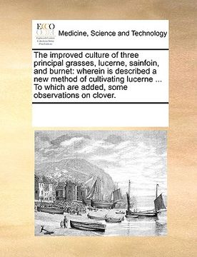 portada the improved culture of three principal grasses, lucerne, sainfoin, and burnet: wherein is described a new method of cultivating lucerne ... to which (en Inglés)
