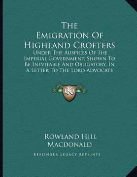 portada the emigration of highland crofters: under the auspices of the imperial government, shown to be inevitable and obligatory, in a letter to the lord adv (en Inglés)