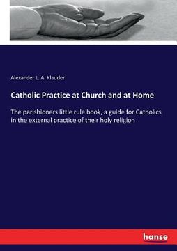 portada Catholic Practice at Church and at Home: The parishioners little rule book, a guide for Catholics in the external practice of their holy religion (en Inglés)