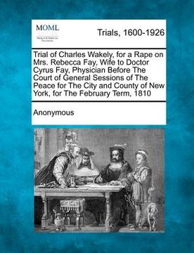 portada trial of charles wakely, for a rape on mrs. rebecca fay, wife to doctor cyrus fay, physician before the court of general sessions of the peace for the