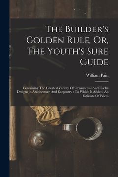 portada The Builder's Golden Rule, Or, The Youth's Sure Guide: Containing The Greatest Variety Of Ornamental And Useful Designs In Architecture And Carpentry: (en Inglés)