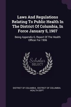 portada Laws And Regulations Relating To Public Health In The District Of Columbia, In Force January 5, 1907: Being Appendix G, Report Of The Health Officer F (en Inglés)