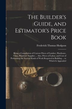 portada The Builder's Guide, and Estimator's Price Book: Being a Compilation of Current Prices of Lumber, Hardware, Glass, Plumbers' Supplies ... Also, Prices (in English)