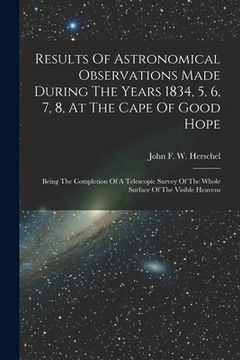 portada Results Of Astronomical Observations Made During The Years 1834, 5, 6, 7, 8, At The Cape Of Good Hope: Being The Completion Of A Telescopic Survey Of (en Inglés)
