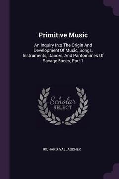 portada Primitive Music: An Inquiry Into The Origin And Development Of Music, Songs, Instruments, Dances, And Pantomimes Of Savage Races, Part (en Inglés)
