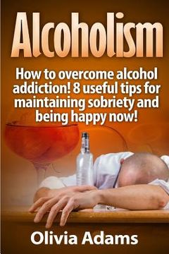 portada Alcoholism: How to overcome alcohol addiction! 8 useful tips for maintaining sobriety and being happy Now! (en Inglés)