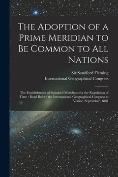 portada The Adoption of a Prime Meridian to Be Common to All Nations [microform]: the Establishment of Standard Meridians for the Regulation of Time: Read Bef (en Inglés)
