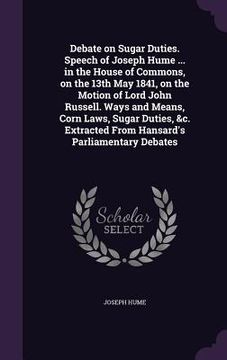 portada Debate on Sugar Duties. Speech of Joseph Hume ... in the House of Commons, on the 13th May 1841, on the Motion of Lord John Russell. Ways and Means, C (en Inglés)