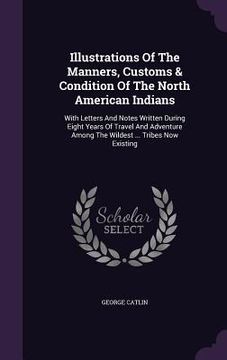 portada Illustrations Of The Manners, Customs & Condition Of The North American Indians: With Letters And Notes Written During Eight Years Of Travel And Adven