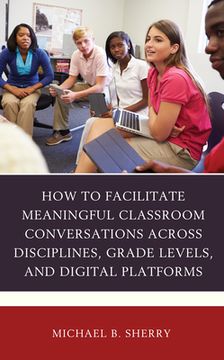 portada How to Facilitate Meaningful Classroom Conversations across Disciplines, Grade Levels, and Digital Platforms (en Inglés)