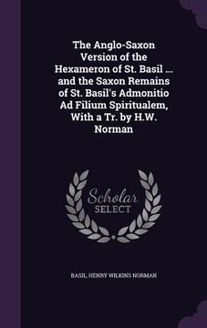 portada The Anglo-Saxon Version of the Hexameron of St. Basil ... and the Saxon Remains of St. Basil's Admonitio Ad Filium Spiritualem, With a Tr. by H.W. Nor