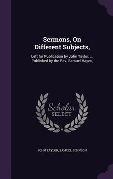 portada Sermons, On Different Subjects,: Left for Publication by John Taylor, ... Published by the Rev. Samuel Hayes,