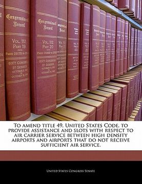 portada to amend title 49, united states code, to provide assistance and slots with respect to air carrier service between high density airports and airports (en Inglés)