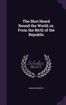 portada The Shot Heard Round the World; or, From the Birth of the Republic (en Inglés)