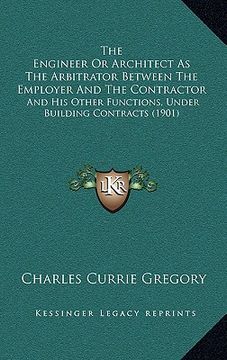 portada the engineer or architect as the arbitrator between the employer and the contractor: and his other functions, under building contracts (1901) (in English)