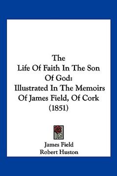 portada the life of faith in the son of god: illustrated in the memoirs of james field, of cork (1851) (en Inglés)