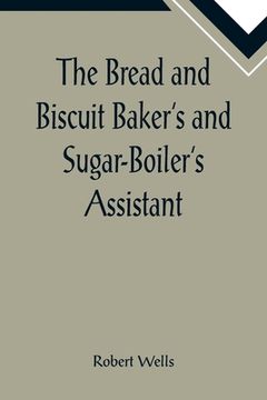 portada The Bread and Biscuit Baker's and Sugar-Boiler's Assistant; Including a Large Variety of Modern Recipes (en Inglés)