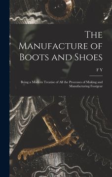 portada The Manufacture of Boots and Shoes: Being a Modern Treatise of all the Processes of Making and Manufacturing Footgear (en Inglés)