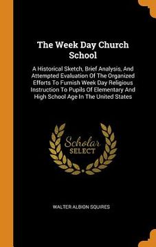 portada The Week day Church School: A Historical Sketch, Brief Analysis, and Attempted Evaluation of the Organized Efforts to Furnish Week day Religious. And High School age in the United States (en Inglés)