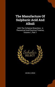 portada The Manufacture Of Sulphuric Acid And Alkali: With The Collateral Branches-- A Theoretical And Practical Treatise, Volume 1, Part 1 (en Inglés)