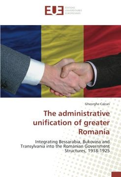 portada The administrative unification of greater Romania: Integrating Bessarabia, Bukovina and Transylvania into the Romanian Government Structures, 1918-1925