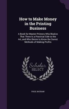portada How to Make Money in the Printing Business: A Book for Master Printers Who Realize That There Is a Practical Side to the Art, and Who Desire to Know t (in English)