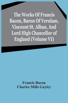 portada The Works Of Francis Bacon, Baron Of Verulam, Viscount St. Alban, And Lord High Chancellor Of England (Volume Vi) (in English)