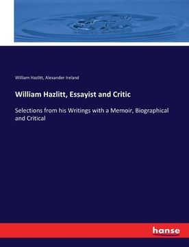 portada William Hazlitt, Essayist and Critic: Selections from his Writings with a Memoir, Biographical and Critical