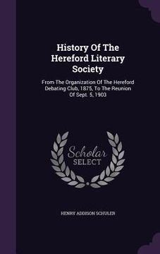 portada History Of The Hereford Literary Society: From The Organization Of The Hereford Debating Club, 1875, To The Reunion Of Sept. 5, 1903 (in English)