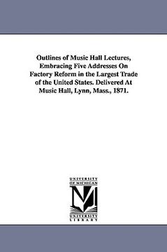 portada outlines of music hall lectures, embracing five addresses on factory reform in the largest trade of the united states. delivered at music hall, lynn, (en Inglés)