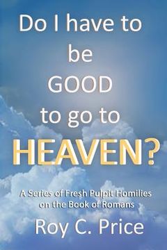 portada Do I Have to be GOOD to go to Heaven?: A Series of Fresh Pulpit Homilies on the Book of Romans (en Inglés)