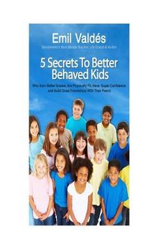 portada Emil Valdes' 5 Secrets To Better Behaved Kids: Who Earn Better Grades, Are Physically Fit, Have Super Confidence and Build Great Friendships With Thei (en Inglés)