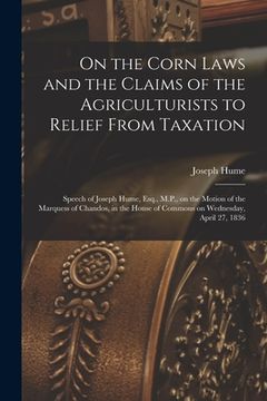 portada On the Corn Laws and the Claims of the Agriculturists to Relief From Taxation [microform]: Speech of Joseph Hume, Esq., M.P., on the Motion of the Mar (en Inglés)