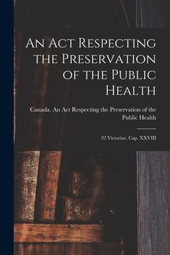 portada An Act Respecting the Preservation of the Public Health [microform]: 22 Victoriae, Cap. XXVIII (en Inglés)