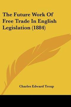 portada the future work of free trade in english legislation (1884) (en Inglés)