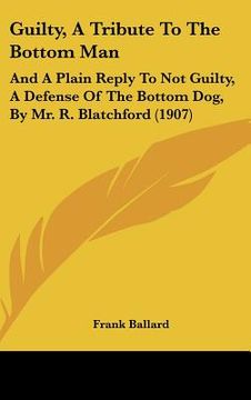 portada guilty, a tribute to the bottom man: and a plain reply to not guilty, a defense of the bottom dog, by mr. r. blatchford (1907)