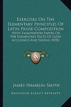portada exercises on the elementary principles of latin prose composition: with examination papers on the elementary facts of latin accidence and syntax (1878