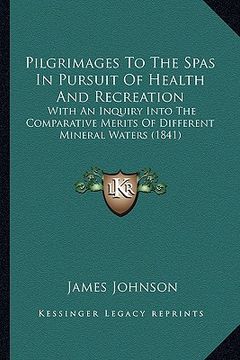 portada pilgrimages to the spas in pursuit of health and recreation: with an inquiry into the comparative merits of different mineral waters (1841) (en Inglés)