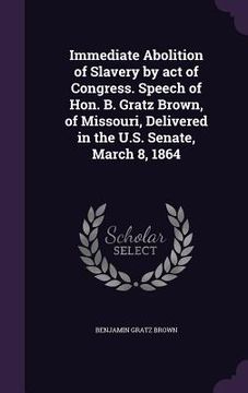 portada Immediate Abolition of Slavery by act of Congress. Speech of Hon. B. Gratz Brown, of Missouri, Delivered in the U.S. Senate, March 8, 1864 (en Inglés)