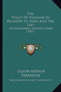 portada the policy of england in relation to india and the east: or alexandria, ispahan, herat (1877) (en Inglés)