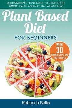 portada Plant Based Diet for Beginners: Your Starting-Point Guide to Great Food, Good Health and Natural Weight Loss; With 30 Proven, Simple and Tasty Recipes (in English)