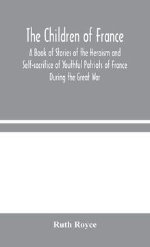 portada The Children of France: A Book of Stories of the Heroism and Self-sacrifice of Youthful Patriots of France During the Great War (en Inglés)