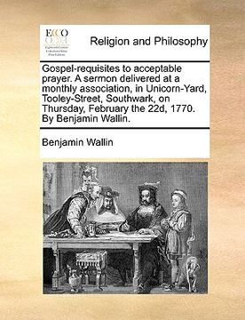 portada gospel-requisites to acceptable prayer. a sermon delivered at a monthly association, in unicorn-yard, tooley-street, southwark, on thursday, february (en Inglés)